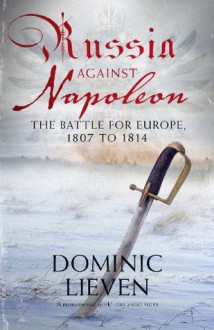 Russia Against Napoleon: The Battle for Europe, 1807 to 1814 - Dominic Lieven