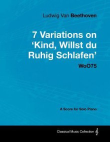 Ludwig Van Beethoven - 7 Variations on 'Kind, Willst Du Ruhig Schlafen' Woo75 - A Score for Solo Piano - Ludwig van Beethoven