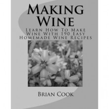 Making Wine: Learn How To Make Wine With 190 Easy Homemade Wine Recipes - Brian Cook