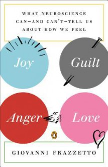 Joy, Guilt, Anger, Love: What Neuroscience Can--and Can't--Tell Us About How We Feel - Giovanni Frazzetto