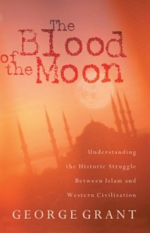 The Blood of the Moon: Understanding the Historic Struggle Between Islam and Western Civilization - George Grant