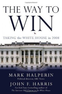 The Way to Win: Taking the White House in 2008 - Mark Halperin, John F. Harris