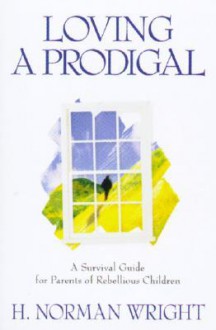 Loving a Prodigal: A Survival Guide for Parents of Rebellious Children - H. Norman Wright