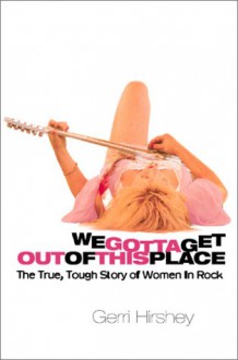 We Gotta Get Out Of This Place: The True, Tough Story Of Women In Rock - Gerri Hirshey