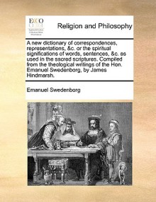 A new dictionary of correspondences, representations, &c. or the spiritual significations of words, sentences, &c. as used in the sacred scriptures. Compiled from the theological writings of the Hon. Emanuel Swedenborg, by James Hindmarsh. - Emanuel Swedenborg