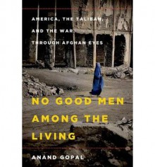 By Anand Gopal No Good Men Among the Living: America, the Taliban, and the War through Afghan Eyes - Anand Gopal