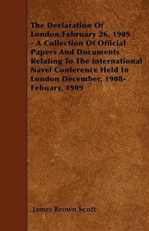 The Declaration of London, February 26, 1909 - A Collection of Official Papers and Documents Relating to the International Navel Conference Held in Lo - James Scott