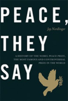 Peace, They Say: A History of the Nobel Peace Prize, the Most Famous and Controversial Prize in the World - Jay Nordlinger