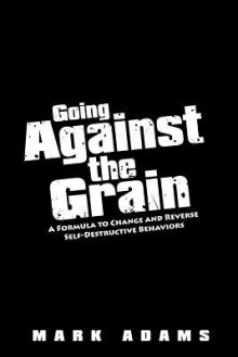Going Against the Grain: A Formula to Change and Reverse Self-Destructive Behaviors - Mark Adams