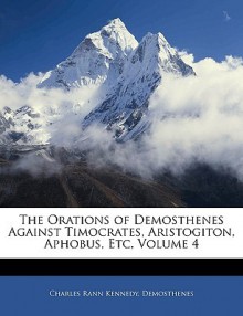 The Orations of Demosthenes Against Timocrates, Aristogiton, Aphobus, Etc, Volume 4 - Charles Rann Kennedy, Demosthenes