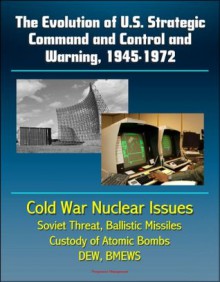 The Evolution of U.S. Strategic Command and Control and Warning, 1945-1972 - Cold War Nuclear Issues, Soviet Threat, Ballistic Missiles, Custody of Atomic Bombs, Command Posts, DEW, BMEWS - U.S. Government, Department of Defense, U.S. Military