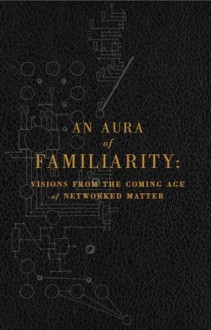 An Aura of Familiarity: Visions from the Coming Age of Networked Matter - David Pescovitz, Rudy Rucker, Warren Ellis, Ramez Naam, Madeline Ashby, Bruce Sterling, Cory Doctorow