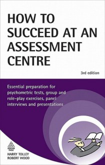 How to Succeed at an Assessment Centre: Essential Preparation for Psychometric Tests, Group and Role-Play Exercises, Panel Interviews and Presentations - Harry Tolley, Robert Wood