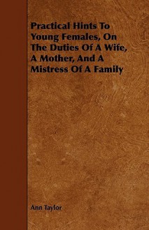 Practical Hints to Young Females, on the Duties of a Wife, a Mother, and a Mistress of a Family - Ann Taylor