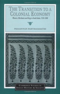 The Transition to a Colonial Economy: Weavers, Merchants and Kings in South India, 1720-1800 (Cambridge Studies in Indian History and Society) - Prasannan Parthasarathi