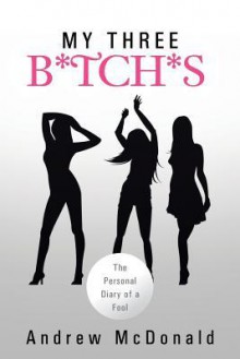 My Three B*tch*s: The Personal Diary of a Fool - Andrew McDonald