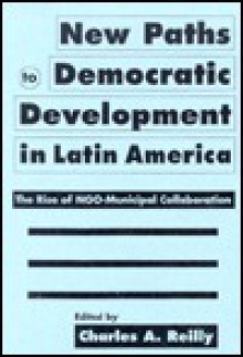 New Paths to Democratic Development in Latin America: The Rise of NGO-Municipal Collaboration - Charles A. Reilly