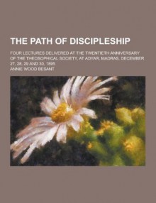 The Path of Discipleship; Four Lectures Delivered at the Twentieth Anniversary of the Theosophical Society, at Adyar, Madras, December 27, 28, 29 and 30, 1895 - Annie Besant