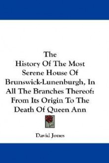 The History of the Most Serene House of Brunswick-Lunenburgh, in All the Branches Thereof: From Its Origin to the Death of Queen Ann - David Jones