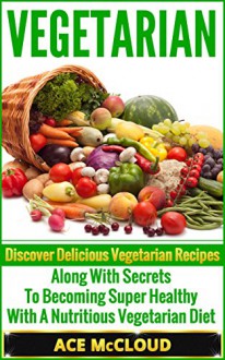 Vegetarian: Discover Delicious Vegetarian Recipes Along With Secrets To Becoming Super Healthy With A Nutritious Vegetarian Diet (Vegetarian Cooking Recipes, ... Vegetarian Smoothies, Vegetarian Cookbook) - Ace McCloud