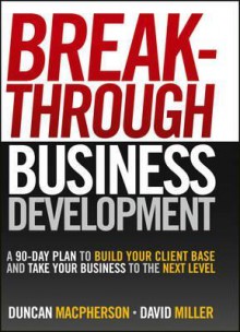 Breakthrough Business Development: A 90-Day Plan to Build Your Client Base and Take Your Business to the Next Level - Duncan MacPherson, David Miller