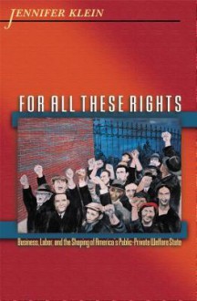 For All These Rights: Business, Labor, and the Shaping of America's Public-Private Welfare State - Jennifer Klein