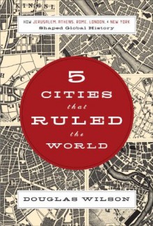 Five Cities that Ruled the World: How Jerusalem, Athens, Rome, London, and New York Shaped Global History - Douglas Wilson