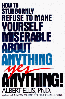 How To Stubbornly Refuse To Make Yourself Miserable About Anything, Yes Anything - Albert Ellis