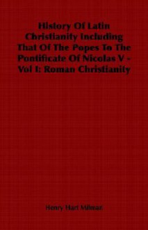 History of Latin Christianity Including That of the Popes to the Pontificate of Nicolas V - Vol I: Roman Christianity - Henry Hart Milman