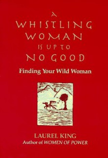 A Whistling Woman Is Up to No Good: Finding Your Wild Woman - Laurel King