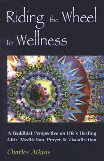 Riding the Wheel to Wellness: A Buddhist Perspective on Life's Healing Gifts, Mediatation, Prayer & Visualization - Charles Atkins