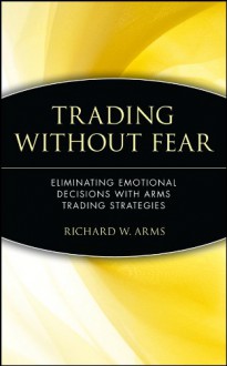 Trading Without Fear: Eliminating Emotional Decisions with Arms Trading Strategies - Richard W. Arms Jr.