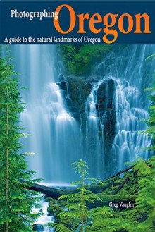 Photographing Oregon: A Guide to the Natural Landmarks of Oregon - Greg Vaughn, Laurent Martres