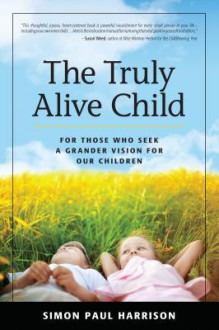 The Truly Alive Child: How to Create Love, Peace, Joy and Purpose in the Lives of Children - Simon Harrison