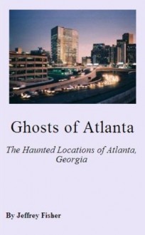 Ghosts of Atlanta: The Haunted Locations of Atlanta, Georgia - Jeffrey Fisher