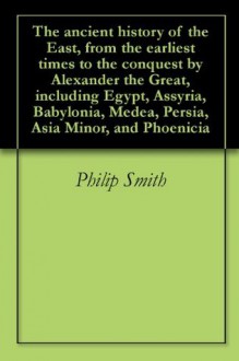 The ancient history of the East, from the earliest times to the conquest by Alexander the Great, including Egypt, Assyria, Babylonia, Medea, Persia, Asia Minor, and Phoenicia - Philip Smith