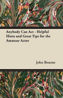 Anybody Can ACT - Helpful Hints and Great Tips for the Amateur Actor - John Bourne