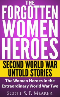 The Forgotten Women Heroes: Second World War Untold Stories - The Women Heroes in the Extraordinary World War Two - Scott S. F. Meaker