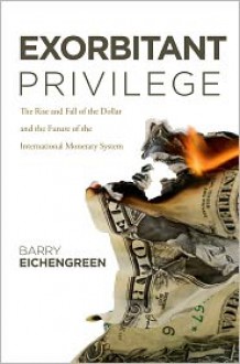 Exorbitant Privilege: The Rise and Fall of the Dollar and the Future of the International Monetary System - Barry Eichengreen