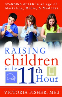 Raising Children in the 11th Hour: Standing Guard In an Age of Marketing, Media, and Madness - Victoria Fisher