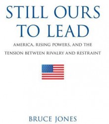 Still Ours to Lead: America, Rising Powers, and the Tension Between Rivalry and Restraint - Bruce Jones