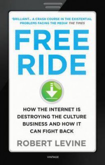 Free Ride: How the Internet is Destroying the Culture Business and How it Can Fight Back - Robert Levine