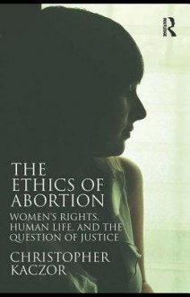 The Ethics of Abortion: Women's Rights, Human Life, and the Question of Justice - Christopher Kaczor