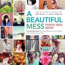 A Beautiful Mess Photo Idea Book: 95 Inspiring Ideas for Photographing Your Friends, Your World, and Yourself - Elsie Larson,Emma Chapman