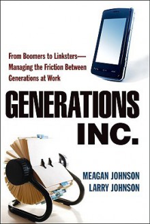 Generations, Inc.: From Boomers to Linksters--Managing the Friction Between Generations at Work - Meagan Johnson, Larry Johnson