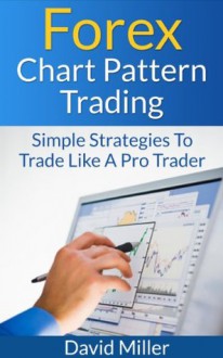 Forex Chart Pattern Trading: Simple Strategies To Trade Like A Pro Trader (Financial Markets Trading) - David Miller