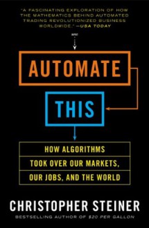 Automate This: How Algorithms Took Over Our Markets, Our Jobs, and the World - Christopher Steiner