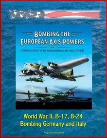 Bombing the European Axis Powers: A Historical Digest of the Combined Bomber Offensive, 1939-1945 - World War II, B-17, B-24, Bombing Germany and Italy - U.S. Military, Air Force (USAF), U.S., Defense (DoD), Department of