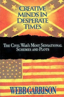 Creative Minds in Desperate Times: The Civil War's Most Sensational Schemes and Plots - Webb Garrison