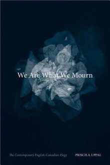 We Are What We Mourn: The Contemporary English-Canadian Elegy - Priscila Uppal